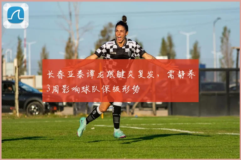 长春亚泰谭龙跟腱炎复发，需静养3周影响球队保级形势