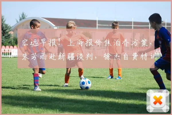 宏远早报!上海报价焦泊乔方案,朱芳雨赴新疆谈判,徐杰自费特训