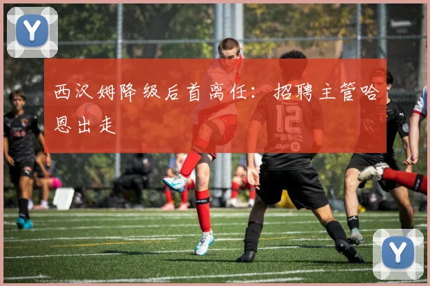 西汉姆降级后首离任：招聘主管哈恩出走