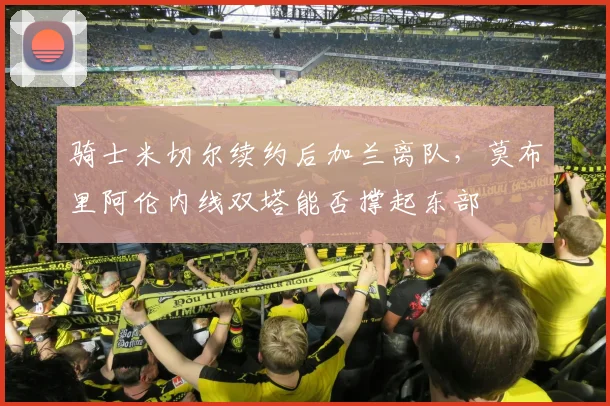 骑士米切尔续约后加兰离队，莫布里阿伦内线双塔能否撑起东部