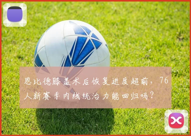 恩比德膝盖术后恢复进度超前,76人新赛季内线统治力能回归吗?